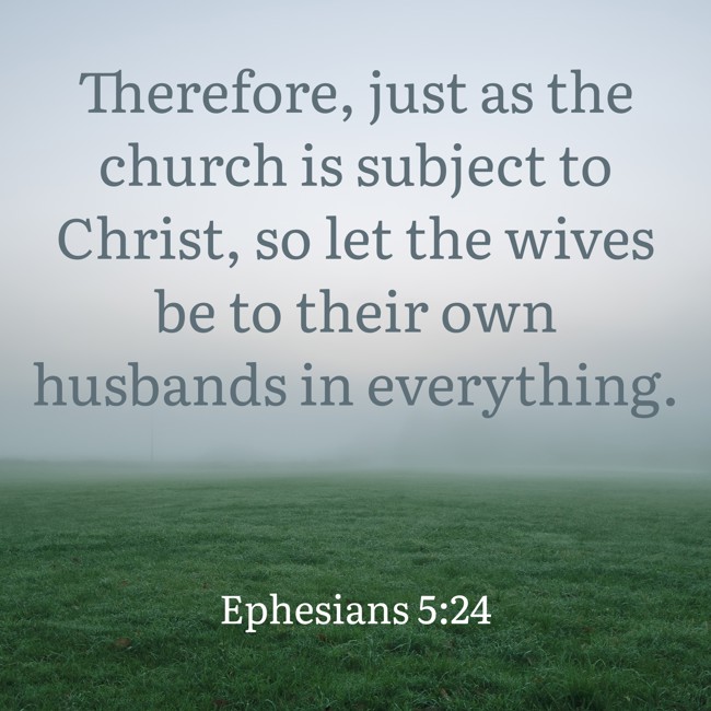 Therefore, just as the church is subject to Christ, so let the wives be to their own husbands in everything. - Ephesians 5:24