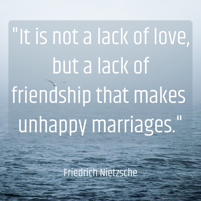 It is not a lack of love, but a lack of friendship that makes unhappy marriages. - Friedrich Nietzsche