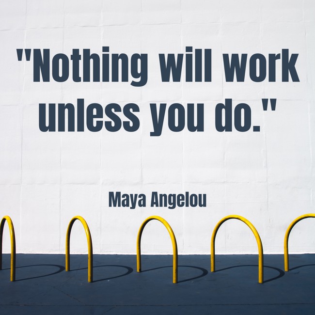 Nothing will work unless you do. - Maya Angelou