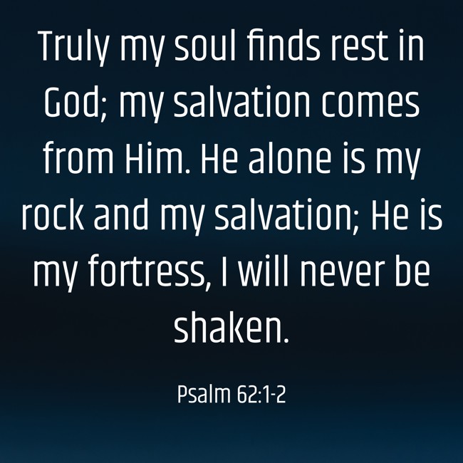  Truly my soul finds rest in God; my salvation comes from Him. He alone is my rock and my salvation; He is my fortress, I will never be shaken.   - Psalm 62:1-2 