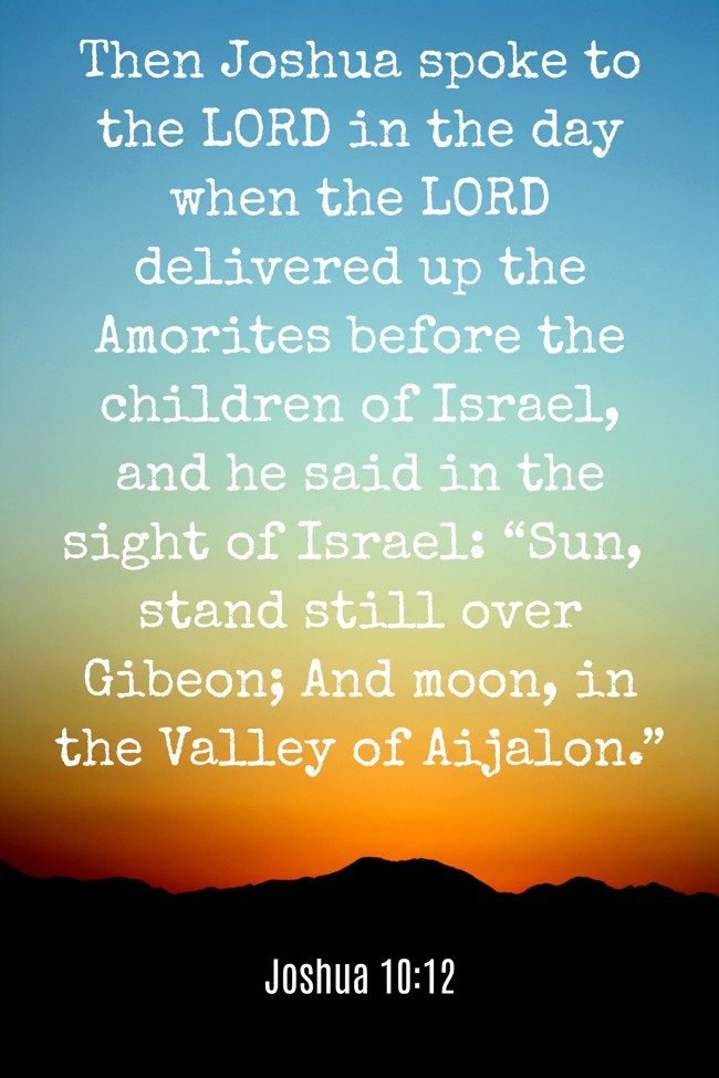 Then Joshua spoke to the LORD in the day when the LORD delivered up the Amorites before the children of Israel, and he said in the sight of Israel: “Sun, stand still over Gibeon; And moon, in the Valley of Aijalon.” - Joshua 10:12