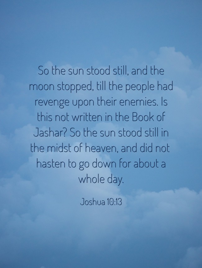 So the sun stood still, and the moon stopped, till the people had revenge upon their enemies. Is this not written in the Book of Jashar? So the sun stood still in the midst of heaven, and did not hasten to go down for about a whole day. - Joshua 10:13