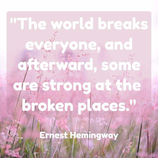  The world breaks everyone, and afterward, some are strong at the broken places.   - Ernest Hemingway 