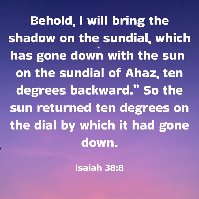 Behold, I will bring the shadow on the sundial, which has gone down with the sun on the sundial of Ahaz, ten degrees backward.” So the sun returned ten degrees on the dial by which it had gone down. - Isaiah 38:8
