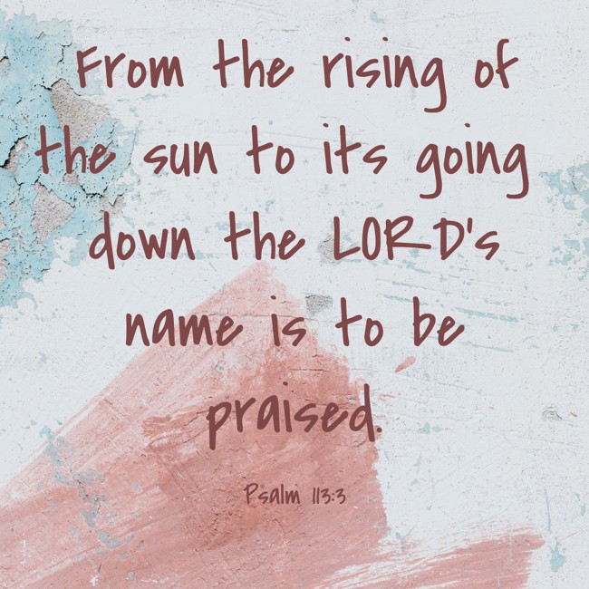 From the rising of the sun to its going down the LORD’s name is to be praised. - Psalm 113:3