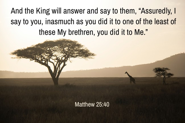And the King will answer and say to them, “Assuredly, I say to you, inasmuch as you did it to one of the least of these My brethren, you did it to Me.” - Matthew 25:40