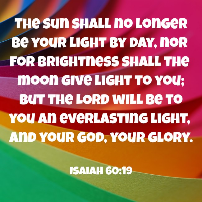 The sun shall no longer be your light by day, nor for brightness shall the moon give light to you; but the LORD will be to you an everlasting light, and your God, your glory. - Isaiah 60:19