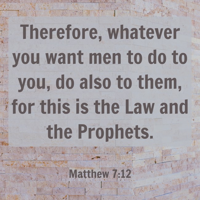 Therefore, whatever you want men to do to you, do also to them, for this is the Law and the Prophets. - Matthew 7:12