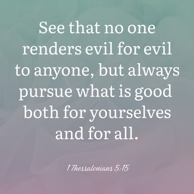 See that no one renders evil for evil to anyone, but always pursue what is good both for yourselves and for all. - 1 Thessalonians 5:15