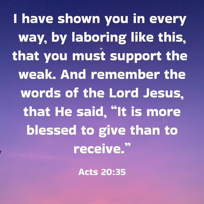 I have shown you in every way, by laboring like this, that you must support the weak. And remember the words of the Lord Jesus, that He said, “It is more blessed to give than to receive.” - Acts 20:35