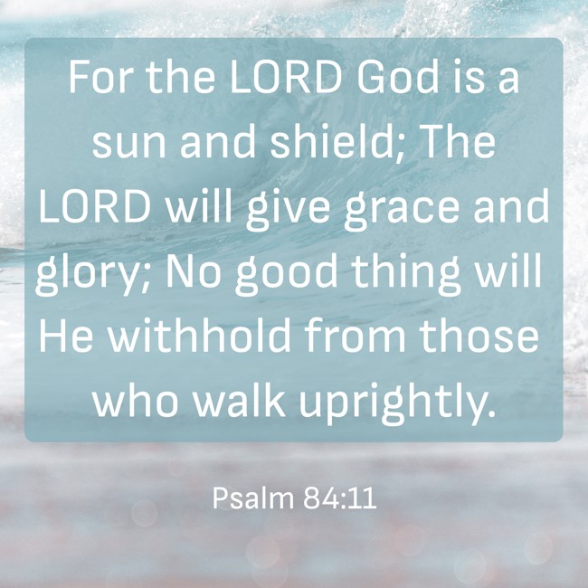 For the LORD God is a sun and shield; The LORD will give grace and glory; No good thing will He withhold from those who walk uprightly. - Psalm 84:11