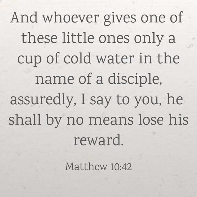 And whoever gives one of these little ones only a cup of cold water in the name of a disciple, assuredly, I say to you, he shall by no means lose his reward. - Matthew 10:42