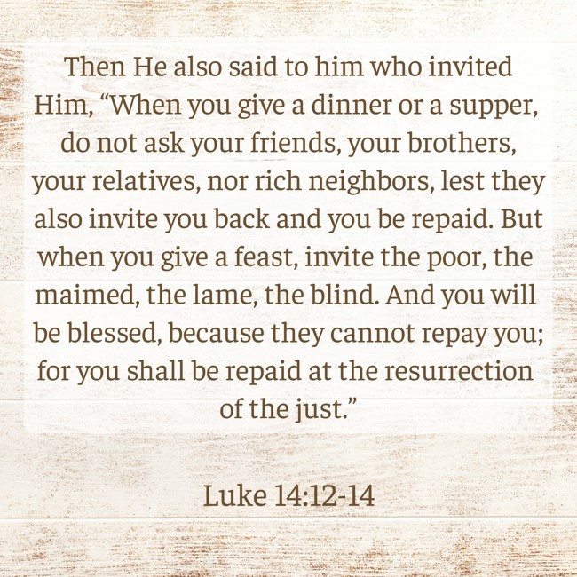Then He also said to him who invited Him, “When you give a dinner or a supper, do not ask your friends, your brothers, your relatives, nor rich neighbors, lest they also invite you back and you be repaid. But when you give a feast, invite the poor, the maimed, the lame, the blind. And you will be blessed, because they cannot repay you; for you shall be repaid at the resurrection of the just.” - Luke 14:12-14
