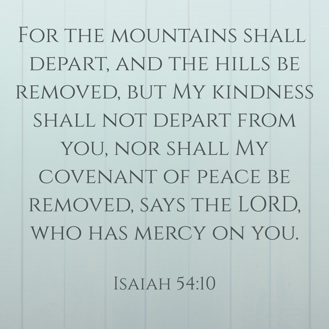 For the mountains shall depart, and the hills be removed, but My kindness shall not depart from you, nor shall My covenant of peace be removed, says the LORD, who has mercy on you. - Isaiah 54:10