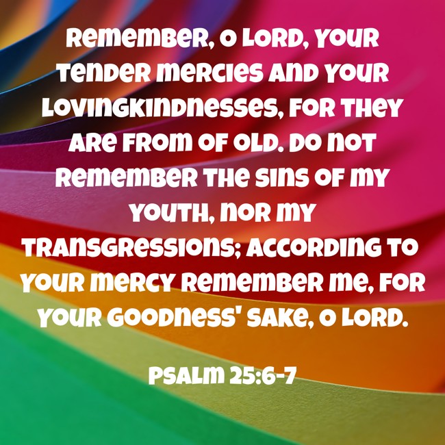 Remember, O LORD, Your tender mercies and Your lovingkindnesses, for they are from of old. Do not remember the sins of my youth, nor my transgressions; according to Your mercy remember me, for Your goodness' sake, O LORD. - Psalm 25:6-7