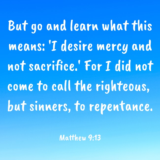 But go and learn what this means: 'I desire mercy and not sacrifice.' For I did not come to call the righteous, but sinners, to repentance. - Matthew 9:13