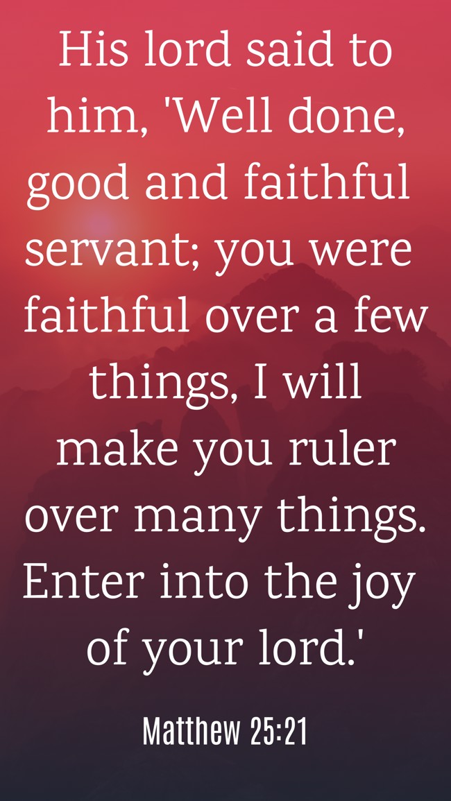 His lord said to him, 'Well done, good and faithful servant; you were faithful over a few things, I will make you ruler over many things. Enter into the joy of your lord.' - Matthew 25:21