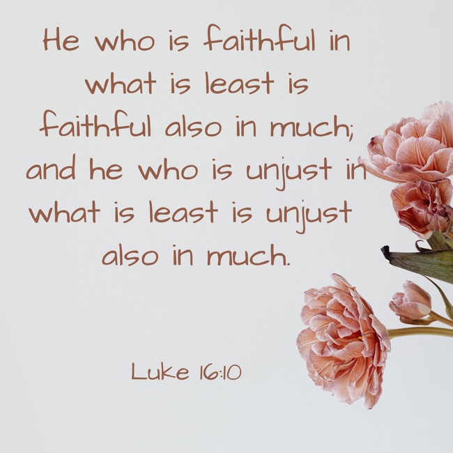 He who is faithful in what is least is faithful also in much; and he who is unjust in what is least is unjust also in much. - Luke 16:10