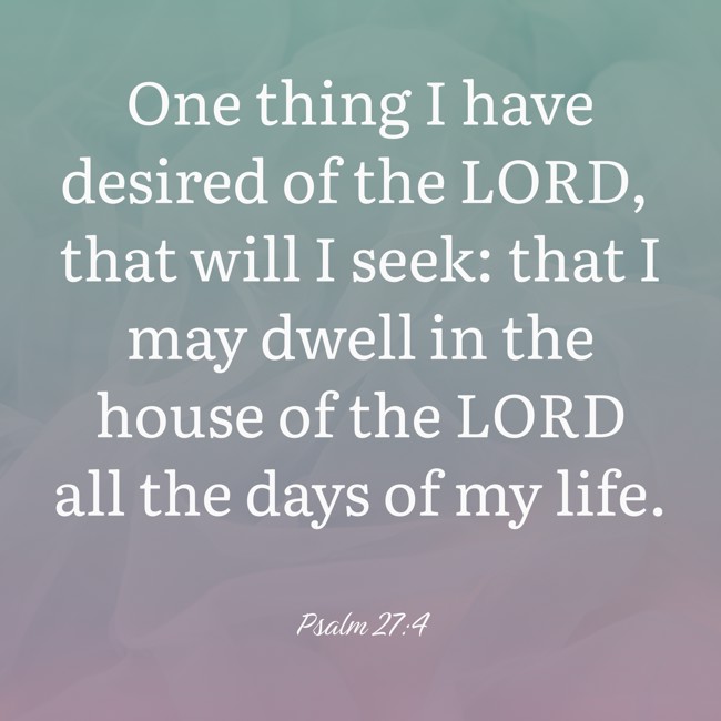  One thing I have desired of the LORD, that will I seek: that I may dwell in the house of the LORD all the days of my life.   - Psalm 27:4 