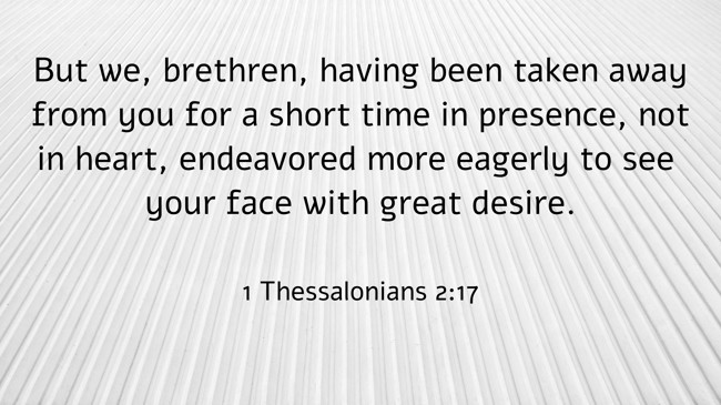  But we, brethren, having been taken away from you for a short time in presence, not in heart, endeavored more eagerly to see your face with great desire.   - 1 Thessalonians 2:17 