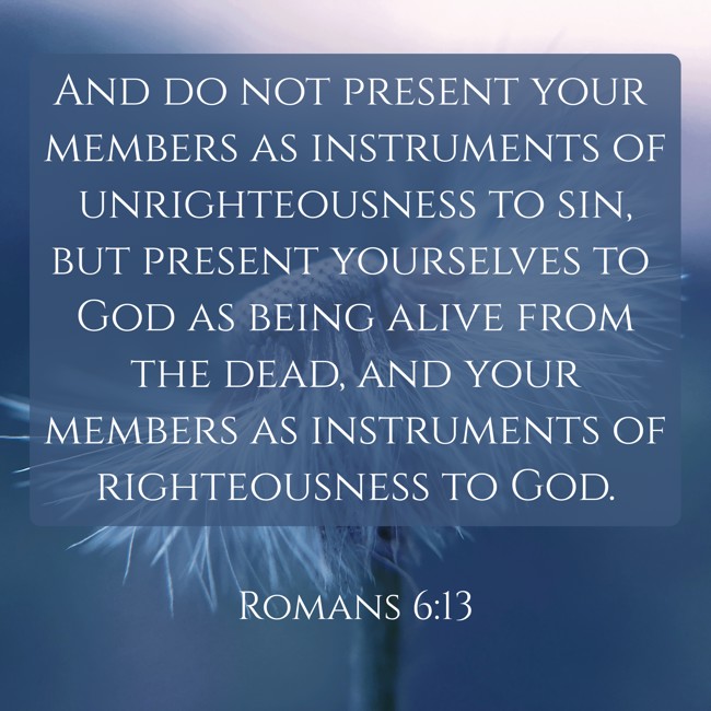 And do not present your members as instruments of unrighteousness to sin, but present yourselves to God as being alive from the dead, and your members as instruments of righteousness to God. - Romans 6:13