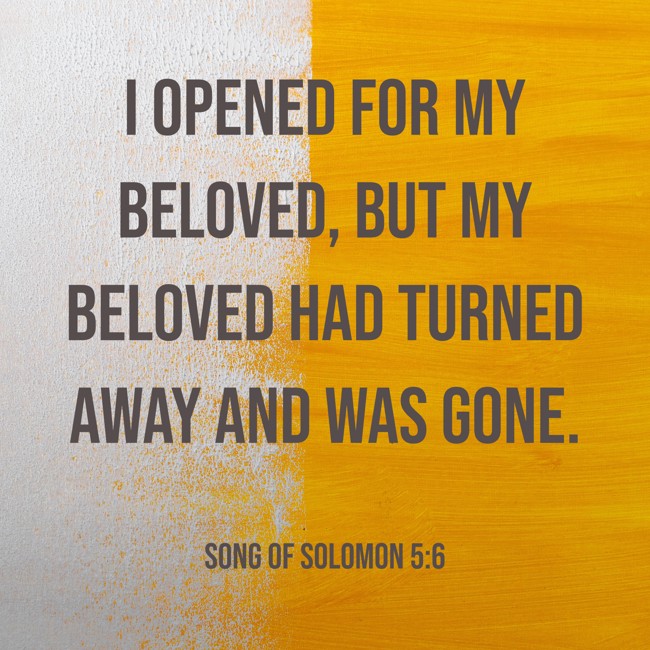  I opened for my beloved, but my beloved had turned away and was gone.   - Song of Solomon 5:6 