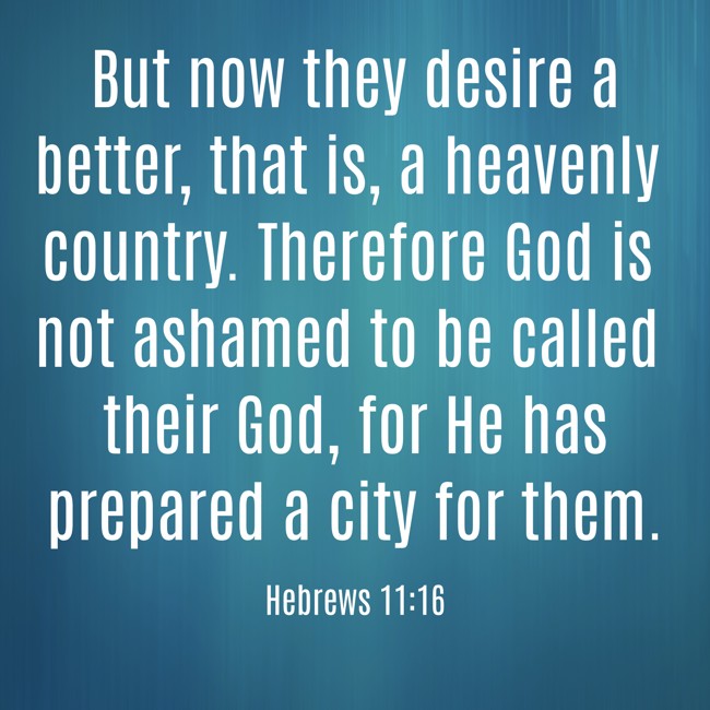  But now they desire a better, that is, a heavenly country. Therefore God is not ashamed to be called their God, for He has prepared a city for them.   - Hebrews 11:16 