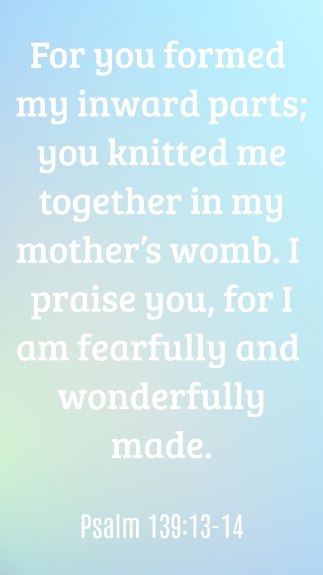  For you formed my inward parts; you knitted me together in my mother’s womb. I praise you, for I am fearfully and wonderfully made.   - Psalm 139:13-14 