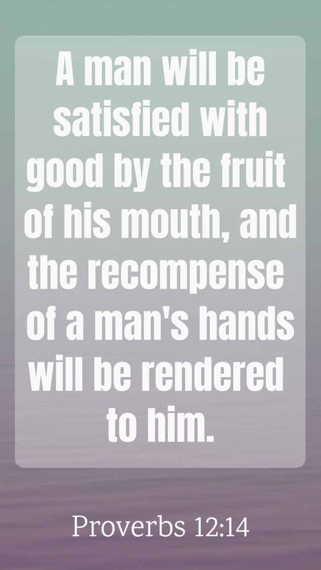A man will be satisfied with good by the fruit of his mouth, and the recompense of a man's hands will be rendered to him. - Proverbs 12:14