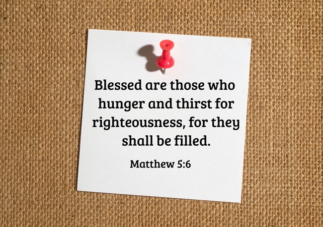  Blessed are those who hunger and thirst for righteousness, for they shall be filled.   - Matthew 5:6 