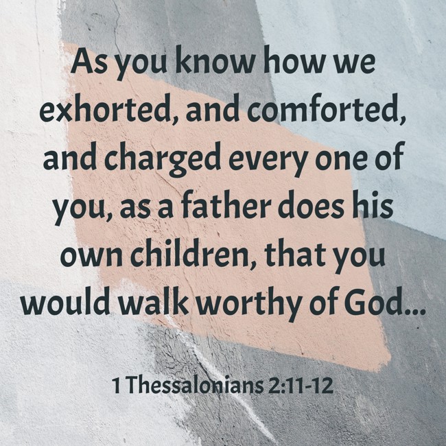  As you know how we exhorted, and comforted, and charged every one of you, as a father does his own children, that you would walk worthy of God...   - 1 Thessalonians 2:11-12 