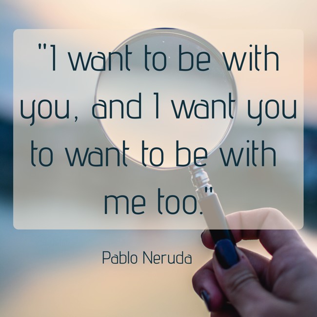  I want to be with you, and I want you to want to be with me too.   - Pablo Neruda 