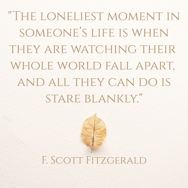 The loneliest moment in someone’s life is when they are watching their whole world fall apart, and all they can do is stare blankly.   - F. Scott Fitzgerald 