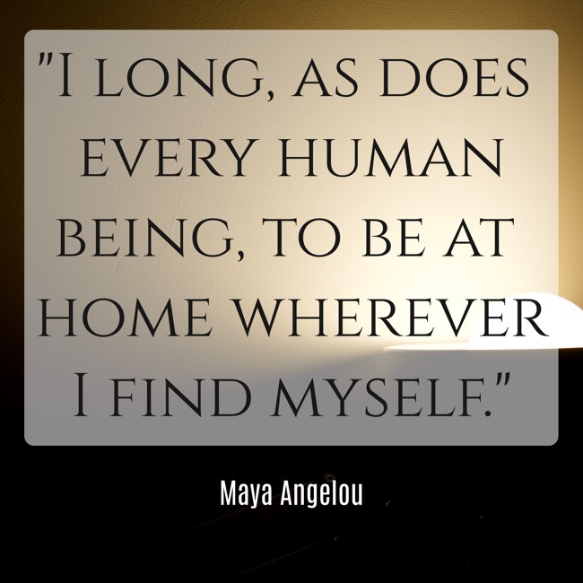  I long, as does every human being, to be at home wherever I find myself.   - Maya Angelou 