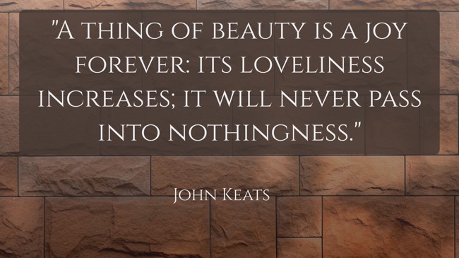  A thing of beauty is a joy forever: its loveliness increases; it will never pass into nothingness.   - John Keats 