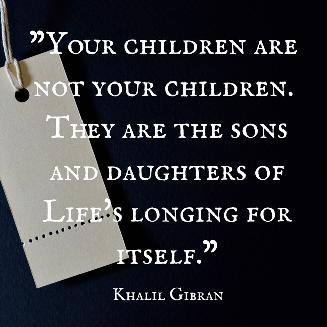  Your children are not your children. They are the sons and daughters of Life's longing for itself.   - Khalil Gibran 