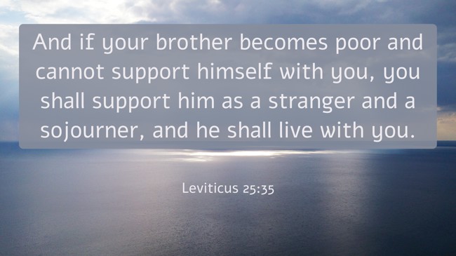 And if your brother becomes poor and cannot support himself with you, you shall support him as a stranger and a sojourner, and he shall live with you. - Leviticus 25:35
