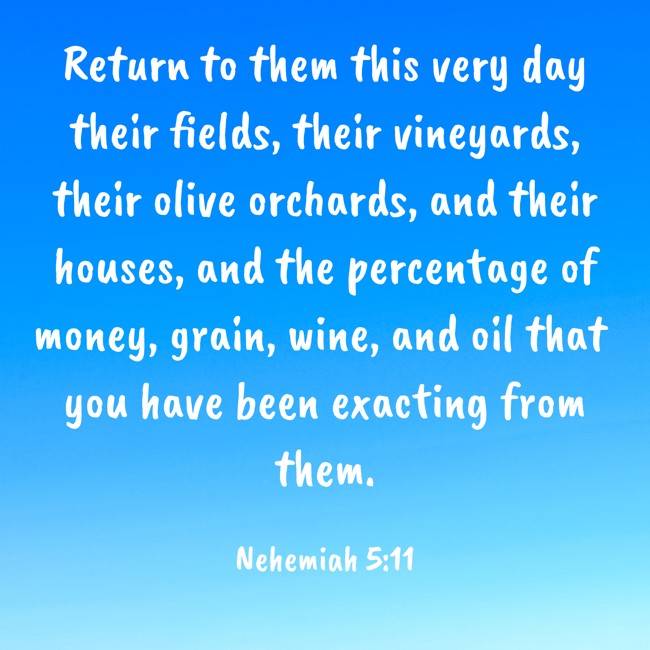 Return to them this very day their fields, their vineyards, their olive orchards, and their houses, and the percentage of money, grain, wine, and oil that you have been exacting from them. - Nehemiah 5:11