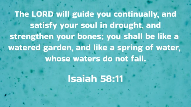  The LORD will guide you continually, and satisfy your soul in drought, and strengthen your bones; you shall be like a watered garden, and like a spring of water, whose waters do not fail.   - Isaiah 58:11 