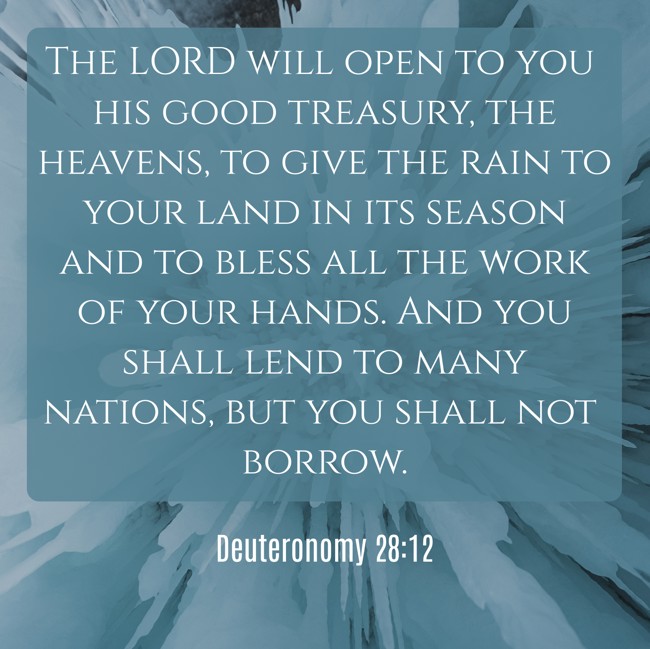 The LORD will open to you his good treasury, the heavens, to give the rain to your land in its season and to bless all the work of your hands. And you shall lend to many nations, but you shall not borrow. - Deuteronomy 28:12
