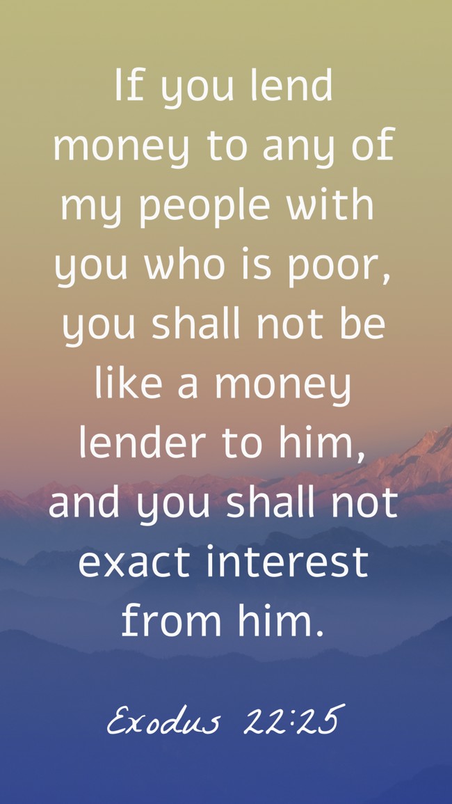 If you lend money to any of my people with you who is poor, you shall not be like a money lender to him, and you shall not exact interest from him. - Exodus 22:25
