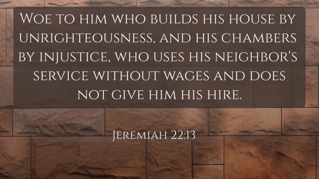 Woe to him who builds his house by unrighteousness, and his chambers by injustice, who uses his neighbor's service without wages and does not give him his hire. - Jeremiah 22:13