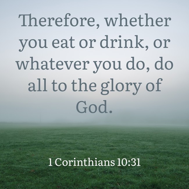  Therefore, whether you eat or drink, or whatever you do, do all to the glory of God.   - 1 Corinthians 10:31 