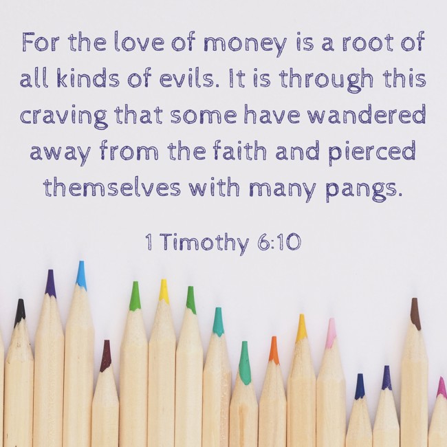 For the love of money is a root of all kinds of evils. It is through this craving that some have wandered away from the faith and pierced themselves with many pangs. - 1 Timothy 6:10