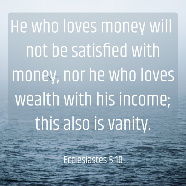 He who loves money will not be satisfied with money, nor he who loves wealth with his income; this also is vanity. - Ecclesiastes 5:10