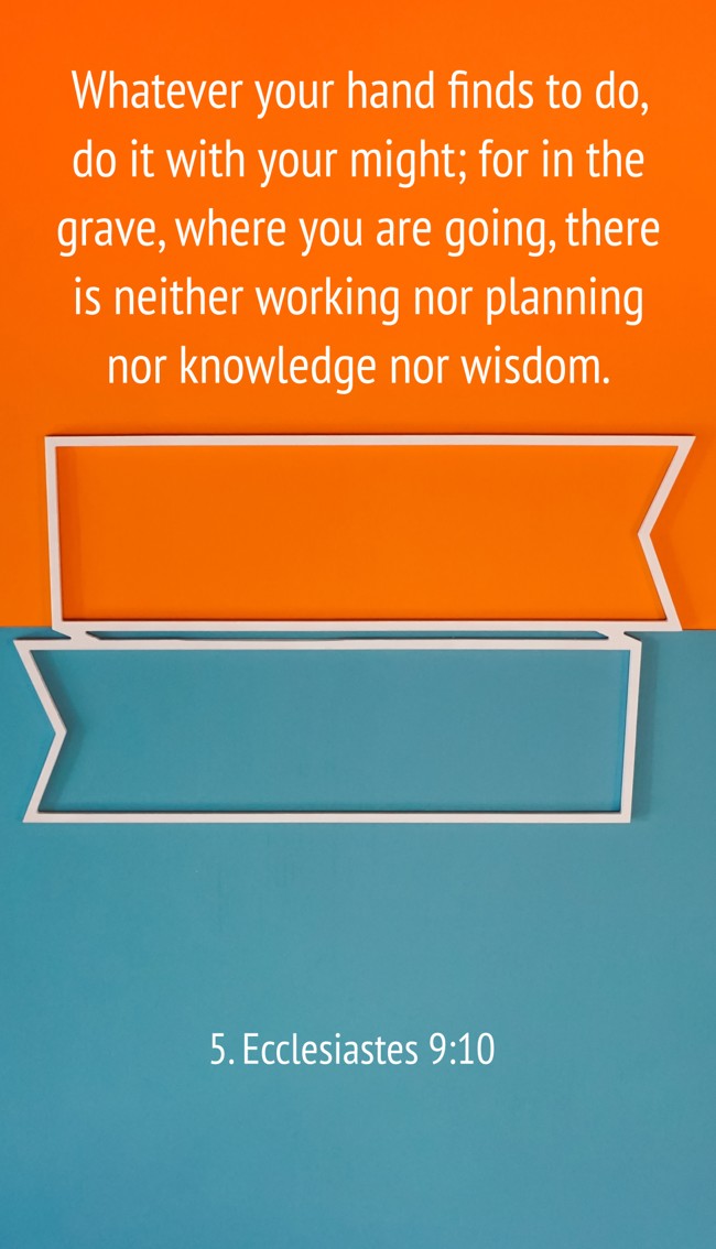 Whatever your hand finds to do, do it with your might; for in the grave, where you are going, there is neither working nor planning nor knowledge nor wisdom. - 5. Ecclesiastes 9:10