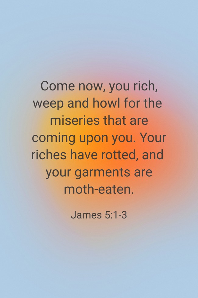 Come now, you rich, weep and howl for the miseries that are coming upon you. Your riches have rotted, and your garments are moth-eaten. - James 5:1-3
