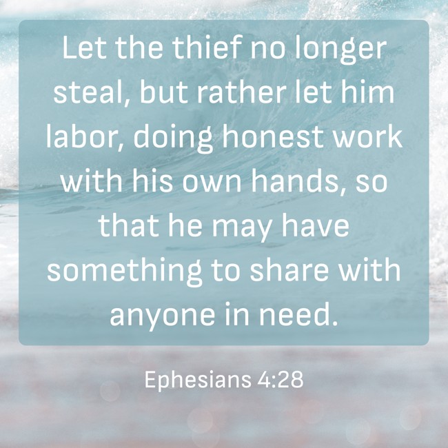 Let the thief no longer steal, but rather let him labor, doing honest work with his own hands, so that he may have something to share with anyone in need. - Ephesians 4:28