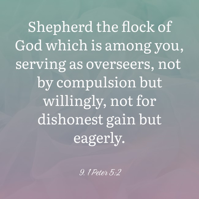 Shepherd the flock of God which is among you, serving as overseers, not by compulsion but willingly, not for dishonest gain but eagerly. - 9. 1 Peter 5:2
