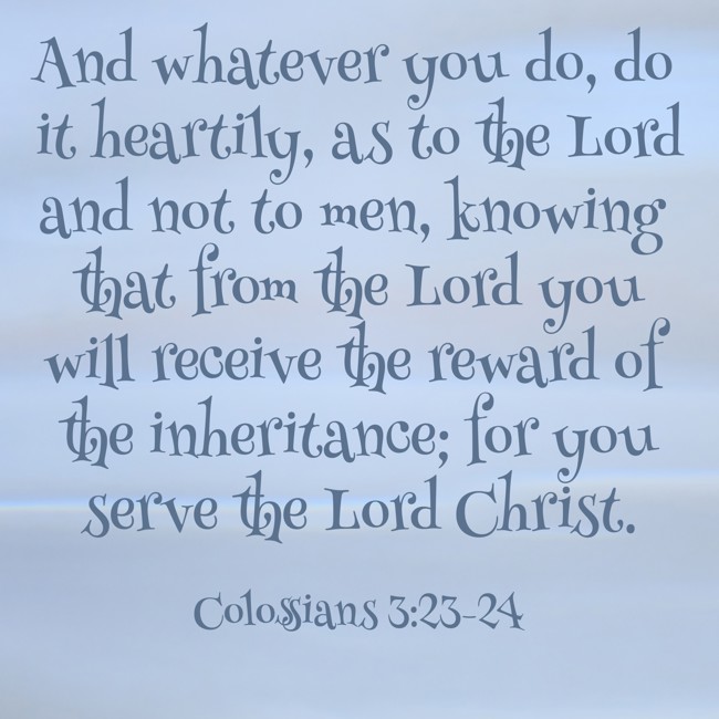  And whatever you do, do it heartily, as to the Lord and not to men, knowing that from the Lord you will receive the reward of the inheritance; for you serve the Lord Christ.   - Colossians 3:23-24 
